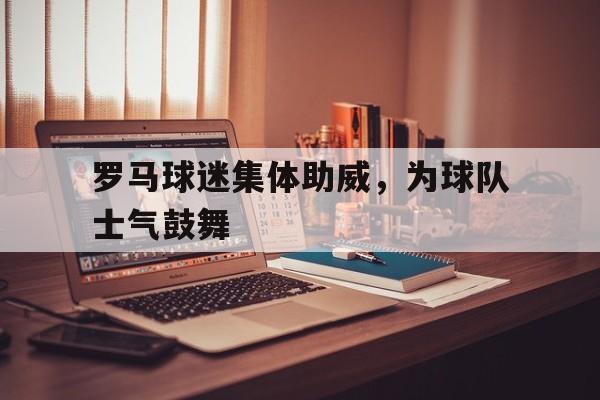 关于罗马球迷集体助威，为球队士气鼓舞的信息