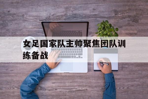 女足国家队主帅聚焦团队训练备战