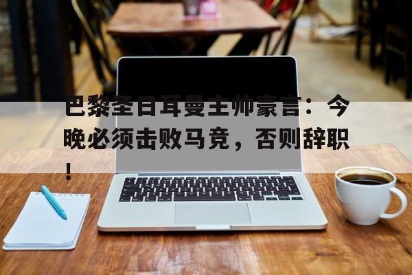 巴黎圣日耳曼主帅豪言：今晚必须击败马竞，否则辞职！巴黎圣日耳曼主帅是谁