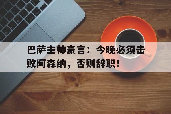 巴萨主帅豪言：今晚必须击败阿森纳，否则辞职！巴萨换主帅