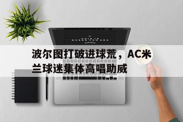 波尔图打破进球荒,AC米兰球迷集体高唱助威